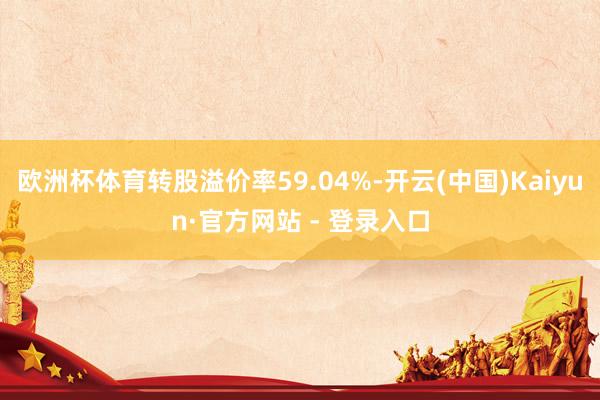 欧洲杯体育转股溢价率59.04%-开云(中国)Kaiyun·官方网站 - 登录入口