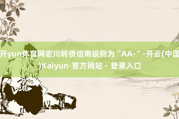 开yun体育网宏川转债信用级别为“AA-”-开云(中国)Kaiyun·官方网站 - 登录入口