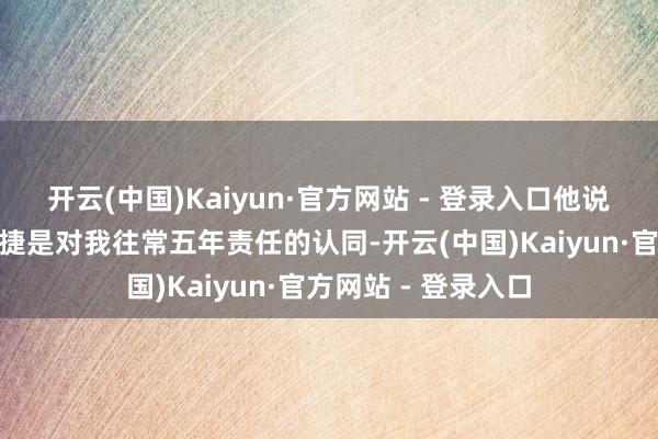 开云(中国)Kaiyun·官方网站 - 登录入口他说:“我觉得此次告捷是对我往常五年责任的认同-开云(中国)Kaiyun·官方网站 - 登录入口