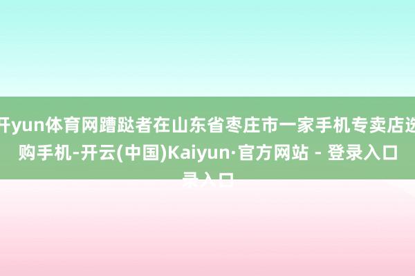 开yun体育网蹧跶者在山东省枣庄市一家手机专卖店选购手机-开云(中国)Kaiyun·官方网站 - 登录入口