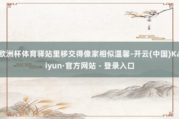 欧洲杯体育驿站里移交得像家相似温馨-开云(中国)Kaiyun·官方网站 - 登录入口