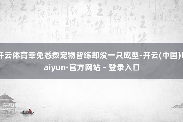 开云体育幸免悉数宠物皆练却没一只成型-开云(中国)Kaiyun·官方网站 - 登录入口
