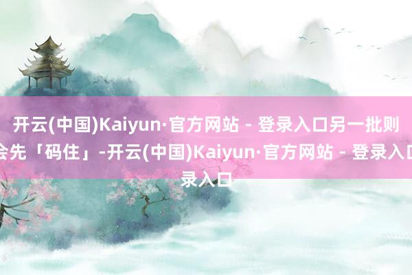 开云(中国)Kaiyun·官方网站 - 登录入口另一批则会先「码住」-开云(中国)Kaiyun·官方网站 - 登录入口