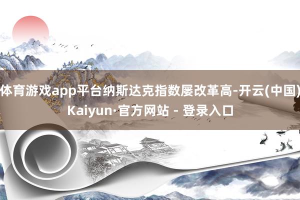 体育游戏app平台纳斯达克指数屡改革高-开云(中国)Kaiyun·官方网站 - 登录入口