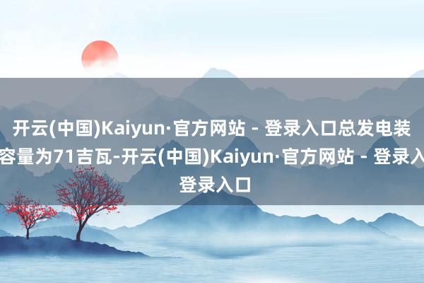开云(中国)Kaiyun·官方网站 - 登录入口总发电装机容量为71吉瓦-开云(中国)Kaiyun·官方网站 - 登录入口