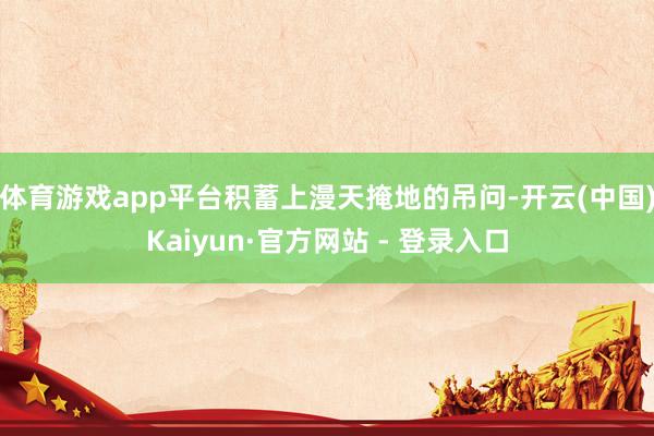 体育游戏app平台积蓄上漫天掩地的吊问-开云(中国)Kaiyun·官方网站 - 登录入口