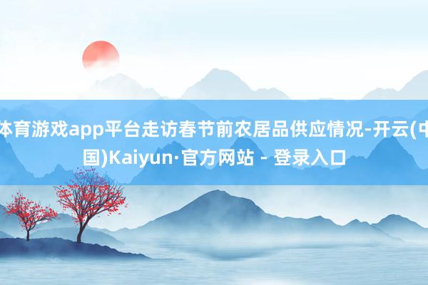 体育游戏app平台走访春节前农居品供应情况-开云(中国)Kaiyun·官方网站 - 登录入口