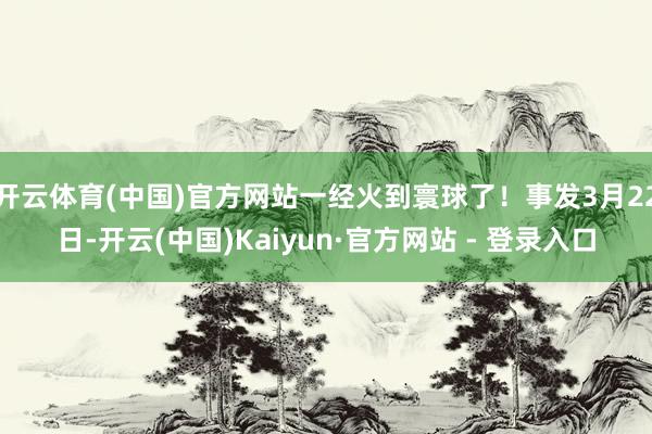 开云体育(中国)官方网站一经火到寰球了！事发3月22日-开云(中国)Kaiyun·官方网站 - 登录入口