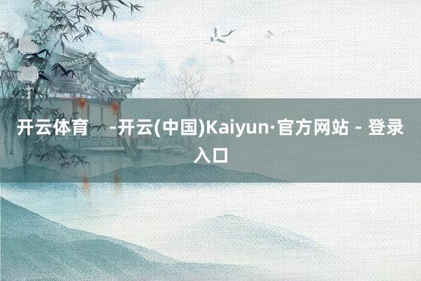 开云体育    -开云(中国)Kaiyun·官方网站 - 登录入口