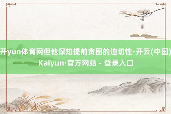 开yun体育网但他深知提前贪图的迫切性-开云(中国)Kaiyun·官方网站 - 登录入口