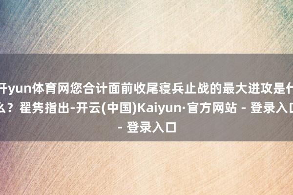 开yun体育网您合计面前收尾寝兵止战的最大进攻是什么?翟隽指出-开云(中国)Kaiyun·官方网站 - 登录入口