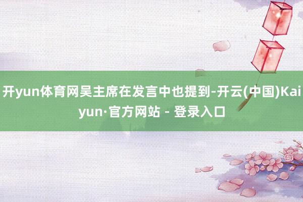 开yun体育网吴主席在发言中也提到-开云(中国)Kaiyun·官方网站 - 登录入口