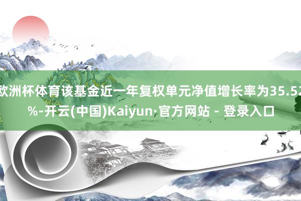 欧洲杯体育该基金近一年复权单元净值增长率为35.52%-开云(中国)Kaiyun·官方网站 - 登录入口