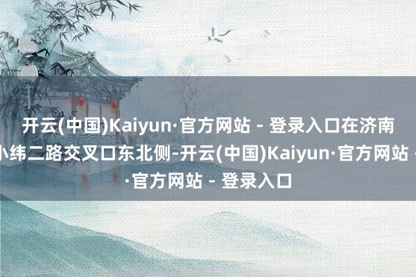 开云(中国)Kaiyun·官方网站 - 登录入口在济南经四路与小纬二路交叉口东北侧-开云(中国)Kaiyun·官方网站 - 登录入口