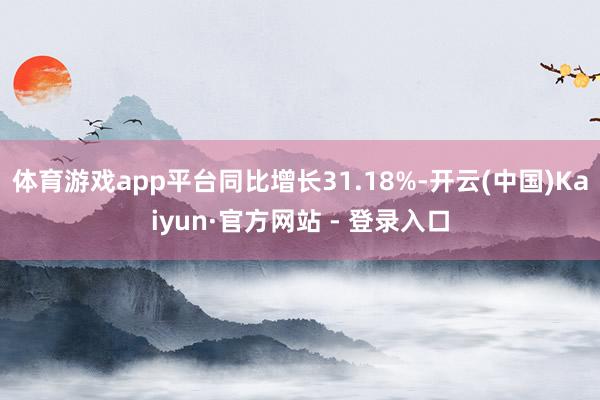 体育游戏app平台同比增长31.18%-开云(中国)Kaiyun·官方网站 - 登录入口