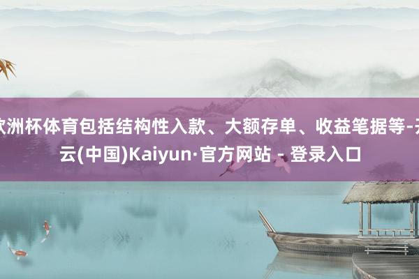 欧洲杯体育包括结构性入款、大额存单、收益笔据等-开云(中国)Kaiyun·官方网站 - 登录入口