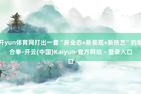 开yun体育网打出一套“新业态+新景观+新技艺”的组合拳-开云(中国)Kaiyun·官方网站 - 登录入口