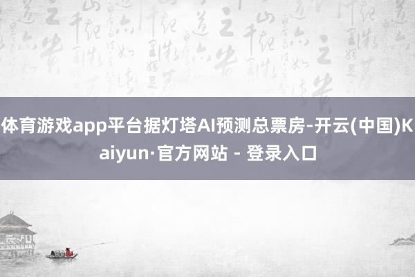 体育游戏app平台据灯塔AI预测总票房-开云(中国)Kaiyun·官方网站 - 登录入口