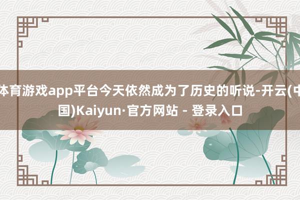 体育游戏app平台今天依然成为了历史的听说-开云(中国)Kaiyun·官方网站 - 登录入口