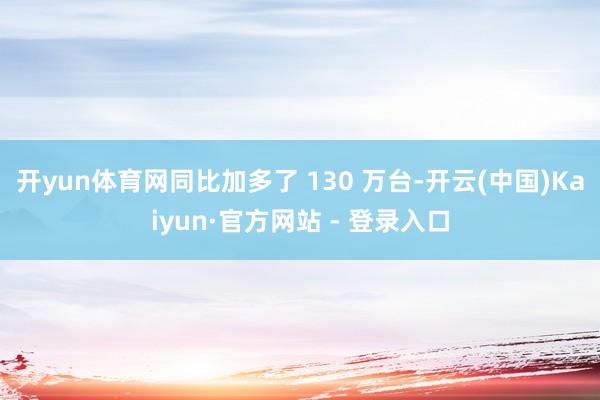 开yun体育网同比加多了 130 万台-开云(中国)Kaiyun·官方网站 - 登录入口