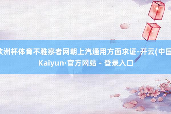 欧洲杯体育不雅察者网朝上汽通用方面求证-开云(中国)Kaiyun·官方网站 - 登录入口