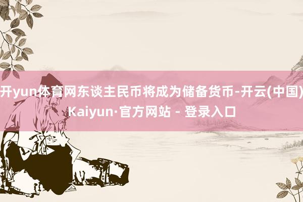 开yun体育网东谈主民币将成为储备货币-开云(中国)Kaiyun·官方网站 - 登录入口