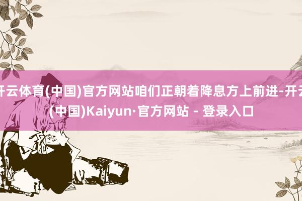开云体育(中国)官方网站咱们正朝着降息方上前进-开云(中国)Kaiyun·官方网站 - 登录入口