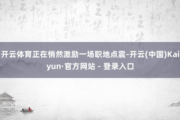 开云体育正在悄然激励一场职地点震-开云(中国)Kaiyun·官方网站 - 登录入口