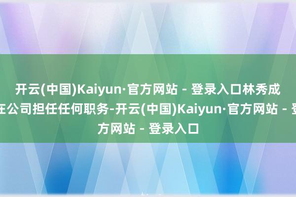 开云(中国)Kaiyun·官方网站 - 登录入口林秀成一直未在公司担任任何职务-开云(中国)Kaiyun·官方网站 - 登录入口