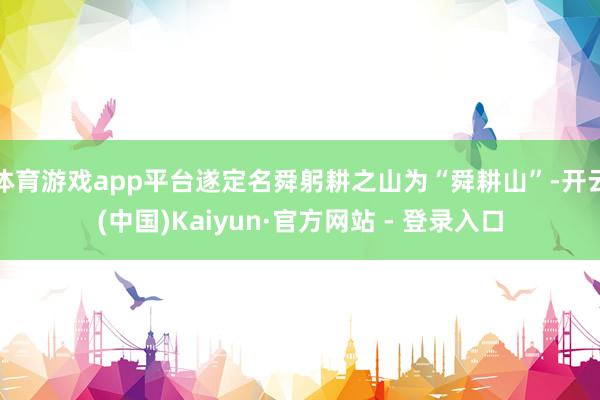 体育游戏app平台遂定名舜躬耕之山为“舜耕山”-开云(中国)Kaiyun·官方网站 - 登录入口