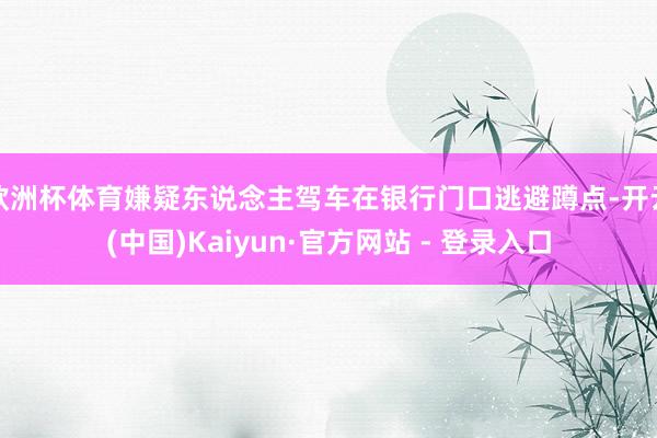 欧洲杯体育嫌疑东说念主驾车在银行门口逃避蹲点-开云(中国)Kaiyun·官方网站 - 登录入口