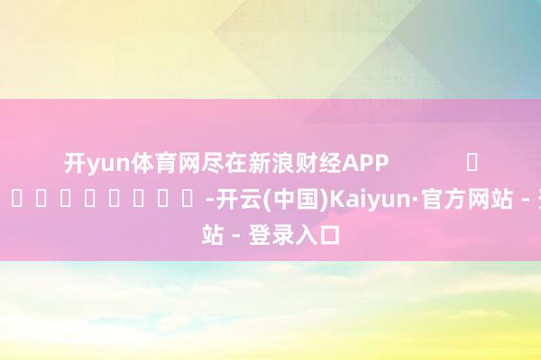 开yun体育网尽在新浪财经APP            													-开云(中国)Kaiyun·官方网站 - 登录入口