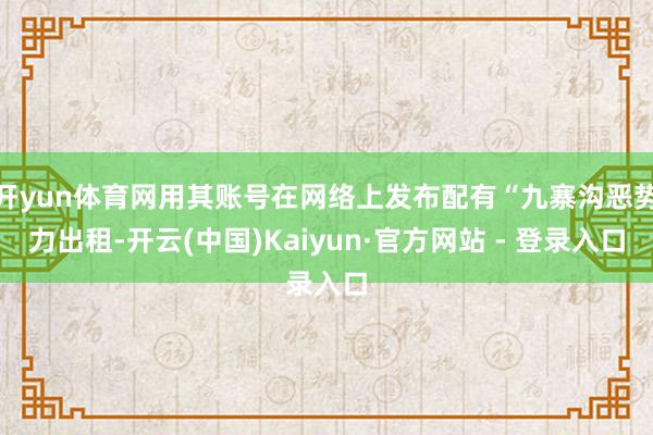 开yun体育网用其账号在网络上发布配有“九寨沟恶势力出租-开云(中国)Kaiyun·官方网站 - 登录入口