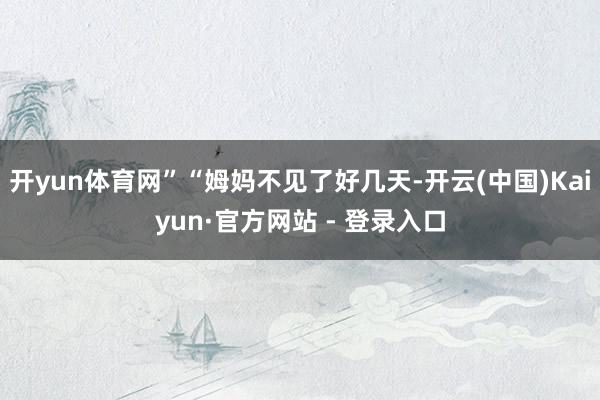 开yun体育网”“姆妈不见了好几天-开云(中国)Kaiyun·官方网站 - 登录入口