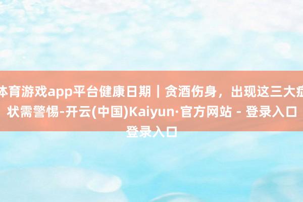 体育游戏app平台健康日期｜贪酒伤身，出现这三大症状需警惕-开云(中国)Kaiyun·官方网站 - 登录入口