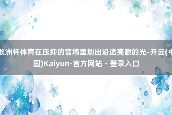 欧洲杯体育在压抑的宫墙里划出沿途亮眼的光-开云(中国)Kaiyun·官方网站 - 登录入口