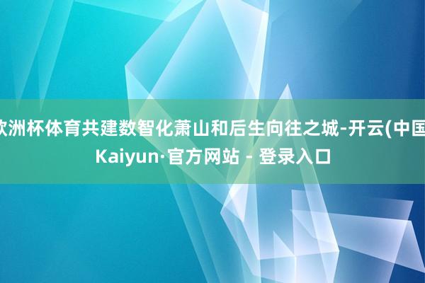 欧洲杯体育共建数智化萧山和后生向往之城-开云(中国)Kaiyun·官方网站 - 登录入口