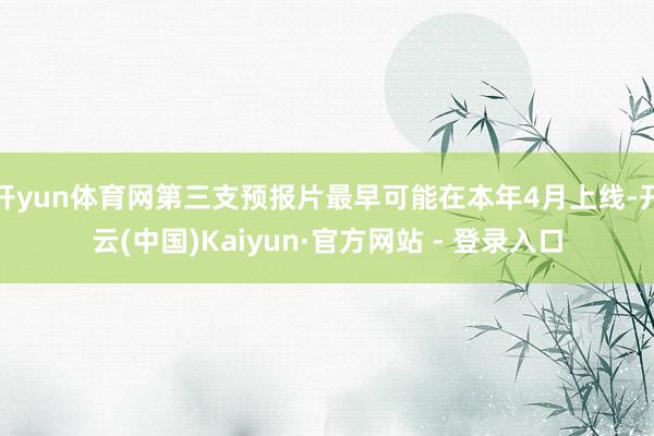开yun体育网第三支预报片最早可能在本年4月上线-开云(中国)Kaiyun·官方网站 - 登录入口