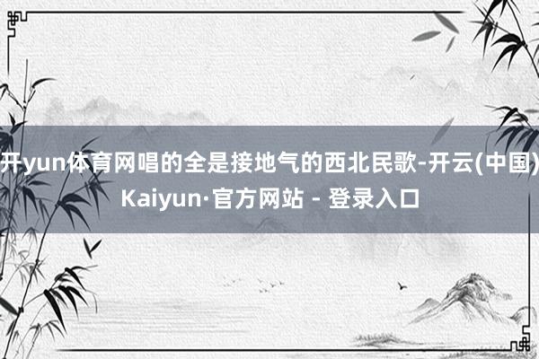 开yun体育网唱的全是接地气的西北民歌-开云(中国)Kaiyun·官方网站 - 登录入口