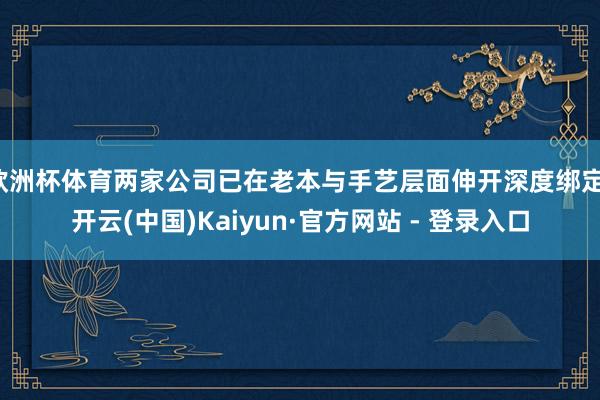欧洲杯体育两家公司已在老本与手艺层面伸开深度绑定-开云(中国)Kaiyun·官方网站 - 登录入口