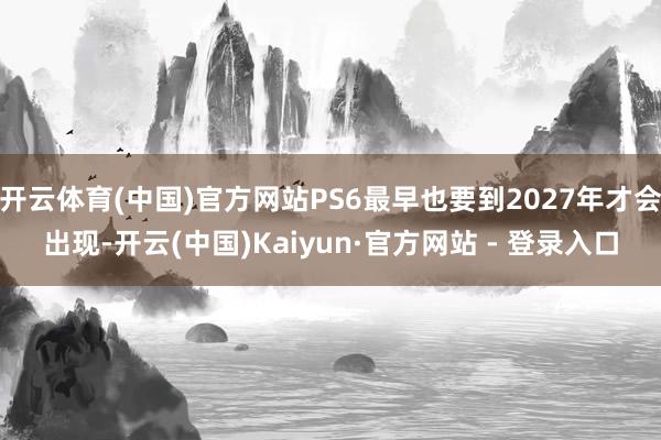 开云体育(中国)官方网站PS6最早也要到2027年才会出现-开云(中国)Kaiyun·官方网站 - 登录入口