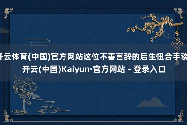 开云体育(中国)官方网站这位不善言辞的后生忸合手谈-开云(中国)Kaiyun·官方网站 - 登录入口