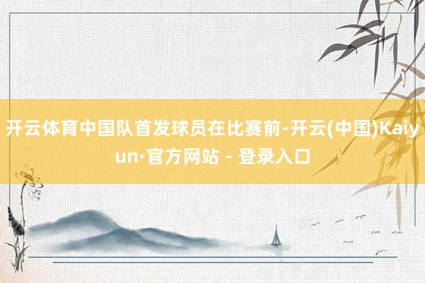 开云体育中国队首发球员在比赛前-开云(中国)Kaiyun·官方网站 - 登录入口