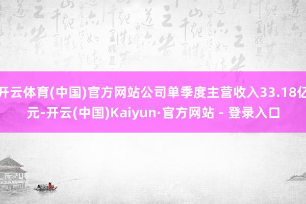开云体育(中国)官方网站公司单季度主营收入33.18亿元-开云(中国)Kaiyun·官方网站 - 登录入口
