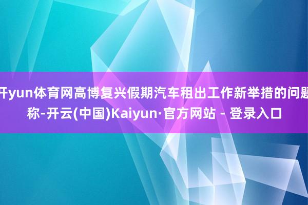 开yun体育网　　高博复兴假期汽车租出工作新举措的问题称-开云(中国)Kaiyun·官方网站 - 登录入口