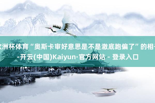 欧洲杯体育“奥斯卡审好意思是不是澈底跑偏了”的相干-开云(中国)Kaiyun·官方网站 - 登录入口