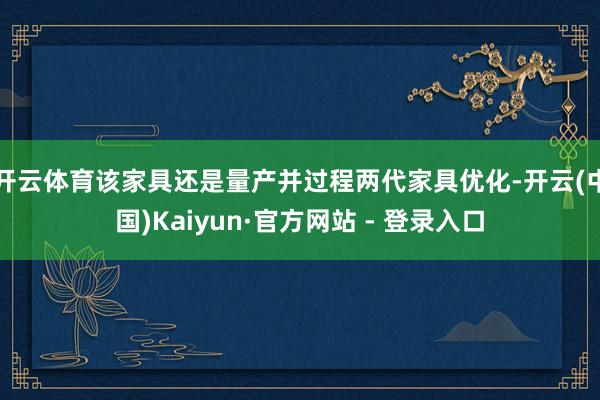 开云体育该家具还是量产并过程两代家具优化-开云(中国)Kaiyun·官方网站 - 登录入口
