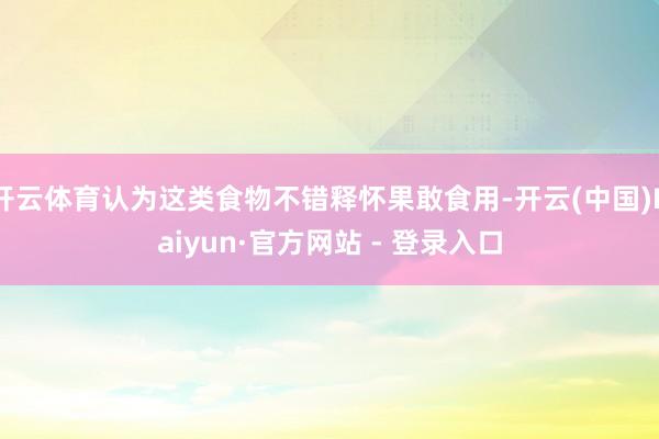 开云体育认为这类食物不错释怀果敢食用-开云(中国)Kaiyun·官方网站 - 登录入口