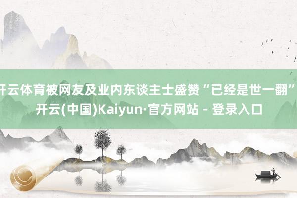 开云体育被网友及业内东谈主士盛赞“已经是世一翻”-开云(中国)Kaiyun·官方网站 - 登录入口