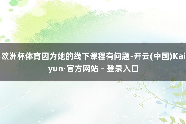 欧洲杯体育因为她的线下课程有问题-开云(中国)Kaiyun·官方网站 - 登录入口